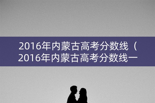 2016年内蒙古高考分数线（2016年内蒙古高考分数线一分一段表）