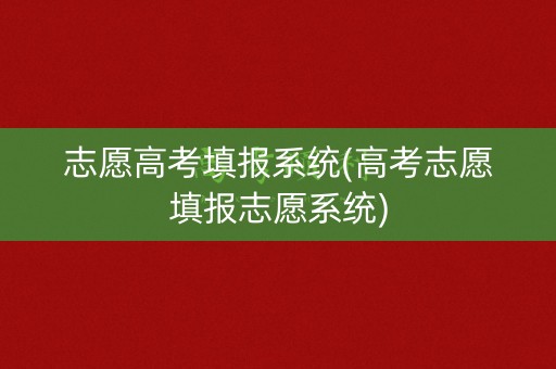 志愿高考填报系统(高考志愿填报志愿系统)