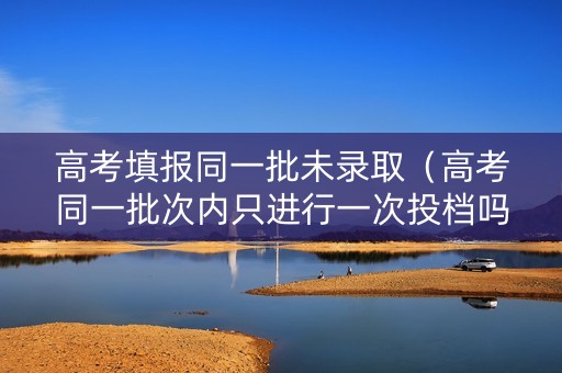 高考填报同一批未录取（高考同一批次内只进行一次投档吗?）