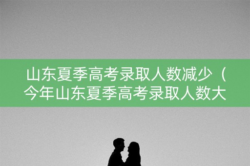 山东夏季高考录取人数减少（今年山东夏季高考录取人数大幅增加 本科率超43%）