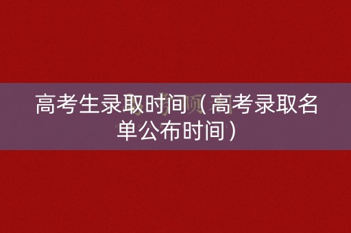 高考生录取时间（高考录取名单公布时间）