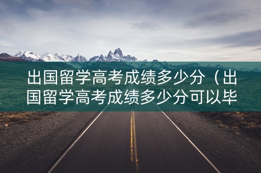 出国留学高考成绩多少分（出国留学高考成绩多少分可以毕业）