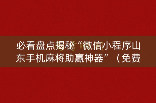 必看盘点揭秘“微信小程序山东手机麻将助赢神器”（免费专用神器)