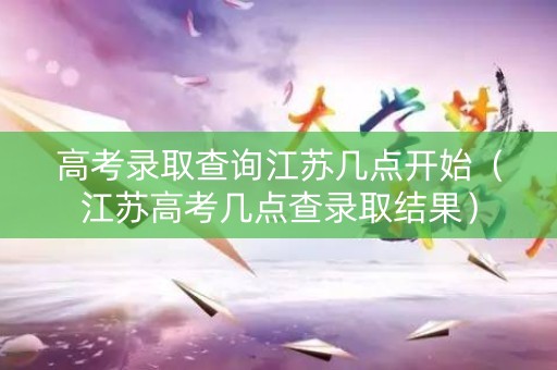 高考录取查询江苏几点开始（江苏高考几点查录取结果）