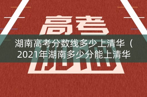 湖南高考分数线多少上清华（2021年湖南多少分能上清华北大）