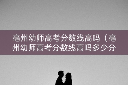 亳州幼师高考分数线高吗（亳州幼师高考分数线高吗多少分）