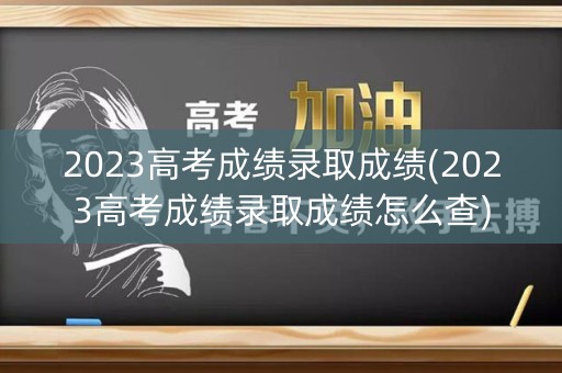2023高考成绩录取成绩(2023高考成绩录取成绩怎么查) 2023高考成绩录取成绩(2023高考成绩录取成绩怎么查)
