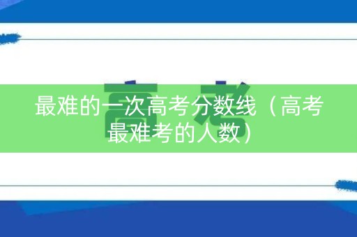 最难的一次高考分数线（高考最难考的人数）