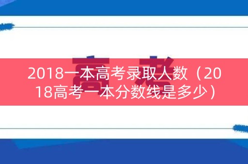 2018一本高考录取人数（2018高考一本分数线是多少）