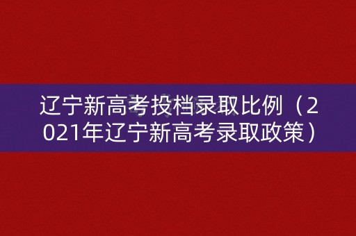 辽宁新高考投档录取比例（2021年辽宁新高考录取政策）