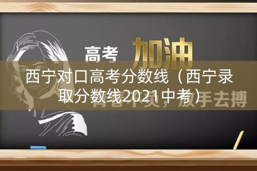 西宁对口高考分数线（西宁录取分数线2021中考）