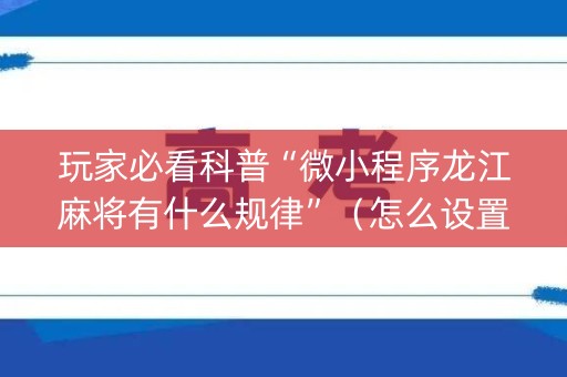 玩家必看科普“微小程序龙江麻将有什么规律”（怎么设置能有好牌)