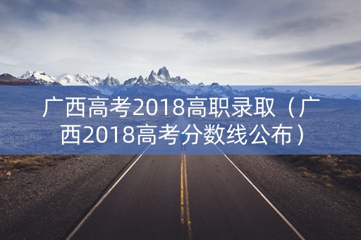 广西高考2018高职录取（广西2018高考分数线公布）