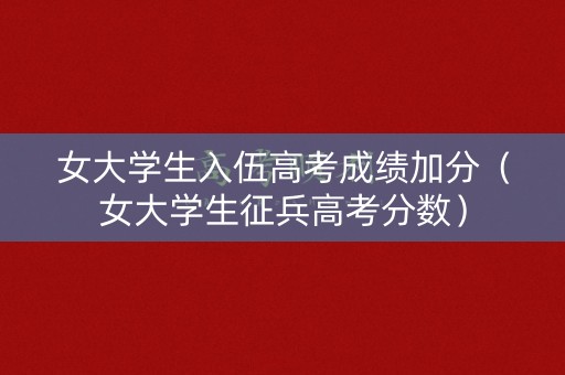 女大学生入伍高考成绩加分（女大学生征兵高考分数）