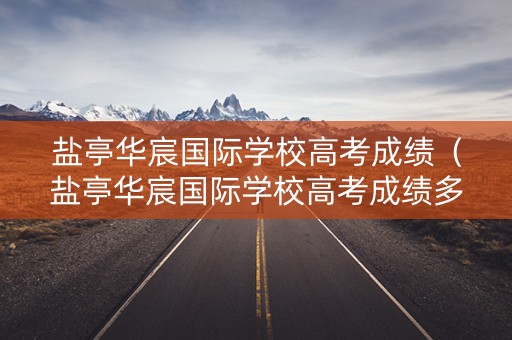 盐亭华宸国际学校高考成绩（盐亭华宸国际学校高考成绩多少）