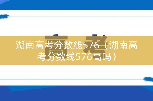 湖南高考分数线576（湖南高考分数线576高吗）