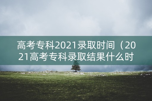 高考专科2021录取时间（2021高考专科录取结果什么时候出）