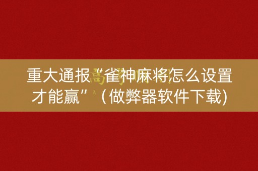 重大通报“雀神麻将怎么设置才能赢”（做弊器软件下载)