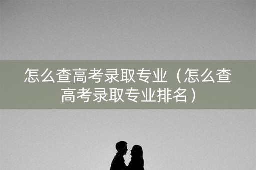 怎么查高考录取专业（怎么查高考录取专业排名）