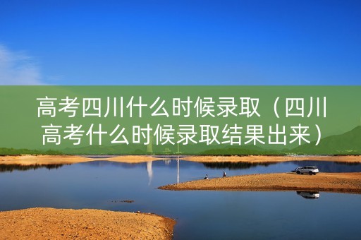 高考四川什么时候录取（四川高考什么时候录取结果出来）