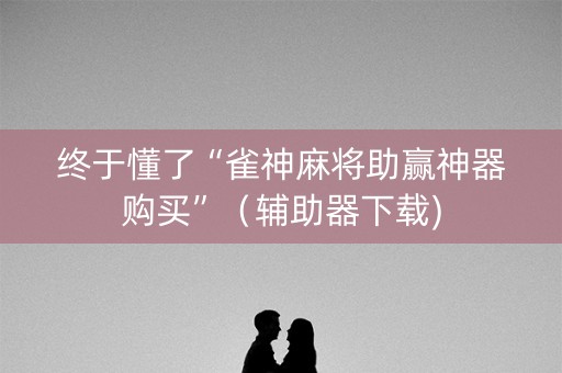 终于懂了“雀神麻将助赢神器购买”（辅助器下载)
