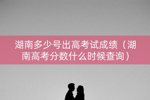 湖南多少号出高考试成绩（湖南高考分数什么时候查询）