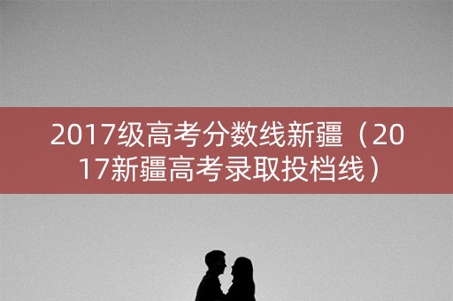 2017级高考分数线新疆（2017新疆高考录取投档线）