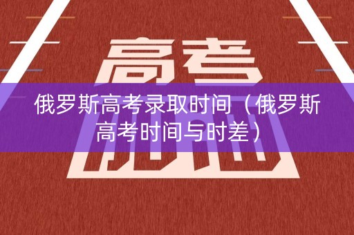 俄罗斯高考录取时间（俄罗斯高考时间与时差）