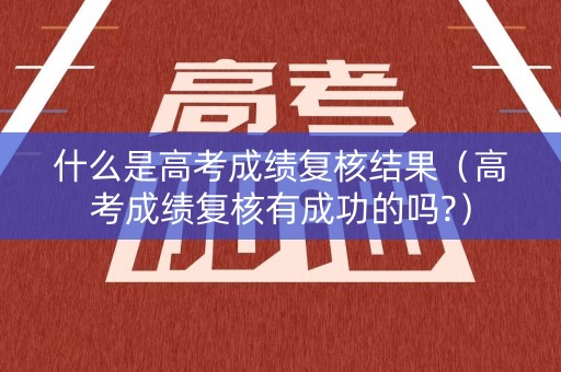 什么是高考成绩复核结果（高考成绩复核有成功的吗?）