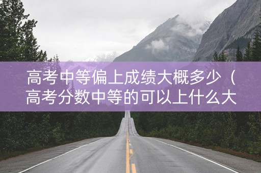 高考中等偏上成绩大概多少（高考分数中等的可以上什么大学）