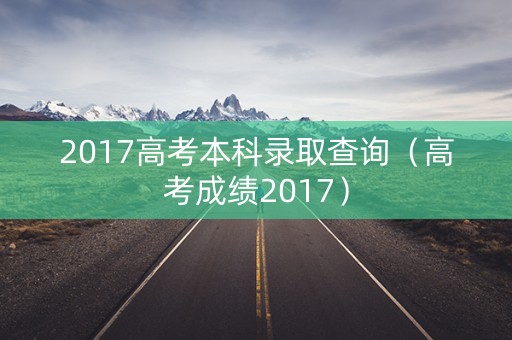 2017高考本科录取查询（高考成绩2017）