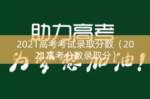 2021高考考试录取分数（2021高考分数录取分）