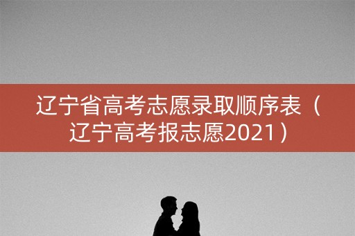 辽宁省高考志愿录取顺序表（辽宁高考报志愿2021）