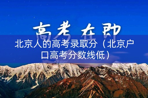 北京人的高考录取分（北京户口高考分数线低）