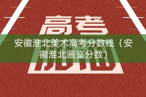 安徽淮北美术高考分数线（安徽淮北画室分数）