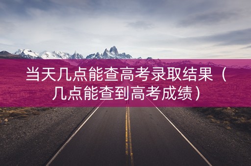 当天几点能查高考录取结果（几点能查到高考成绩）