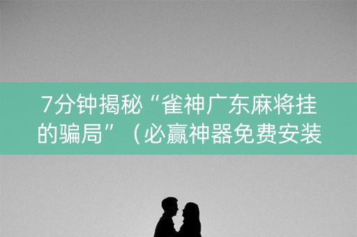 7分钟揭秘“雀神广东麻将挂的骗局”（必赢神器免费安装)