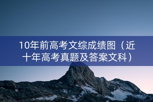 10年前高考文综成绩图（近十年高考真题及答案文科）