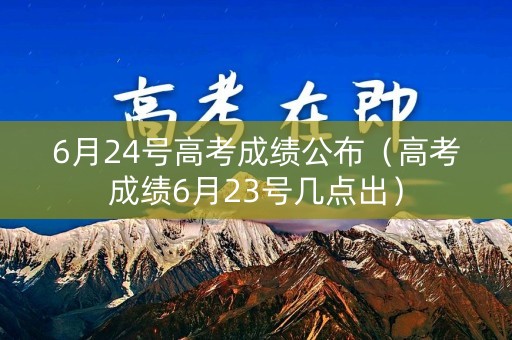 6月24号高考成绩公布（高考成绩6月23号几点出）