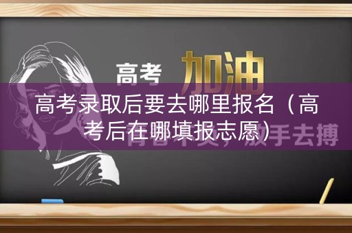 高考录取后要去哪里报名（高考后在哪填报志愿）