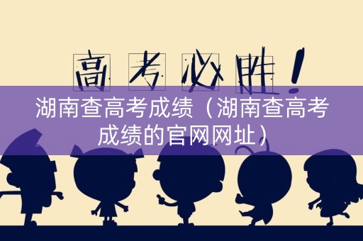 湖南查高考成绩（湖南查高考成绩的官网网址）