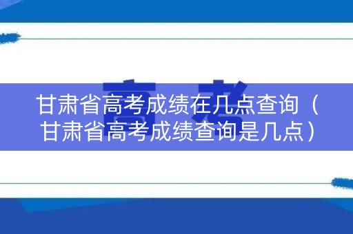 甘肃省高考成绩在几点查询（甘肃省高考成绩查询是几点）
