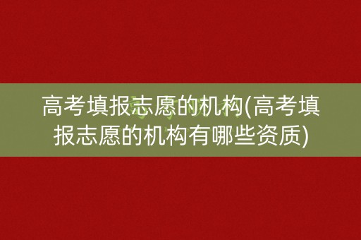 高考填报志愿的机构(高考填报志愿的机构有哪些资质)