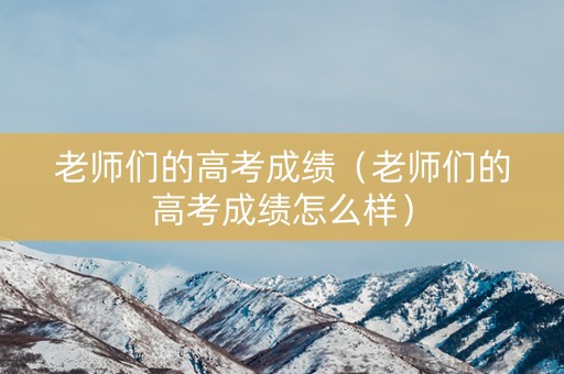 老师们的高考成绩（老师们的高考成绩怎么样）