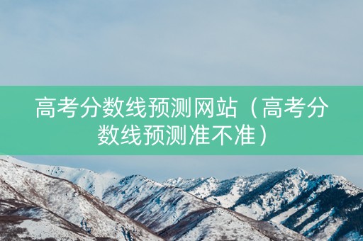 高考分数线预测网站（高考分数线预测准不准）