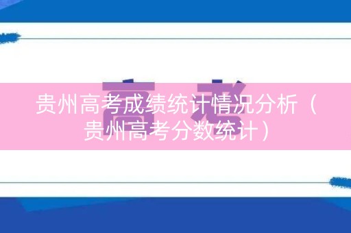 贵州高考成绩统计情况分析（贵州高考分数统计）