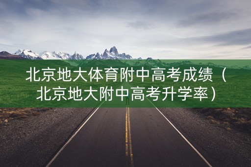 北京地大体育附中高考成绩（北京地大附中高考升学率）