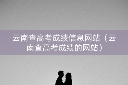 云南查高考成绩信息网站（云南查高考成绩的网站）