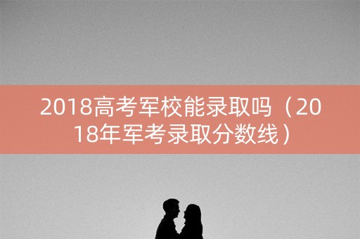 2018高考军校能录取吗（2018年军考录取分数线）