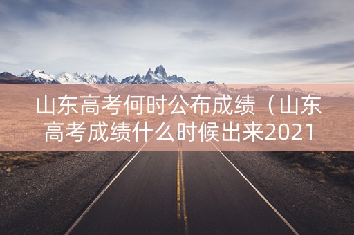 山东高考何时公布成绩（山东高考成绩什么时候出来2021具体时间）